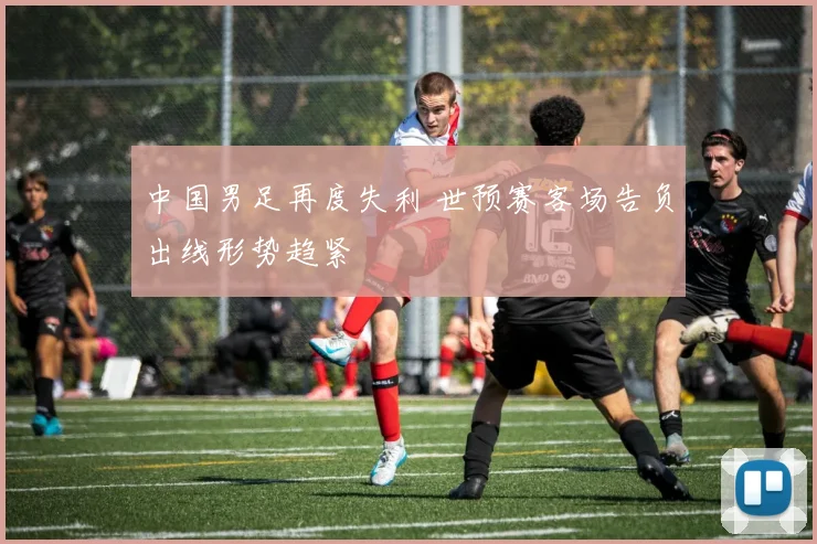 中国男足再度失利 世预赛客场告负出线形势趋紧