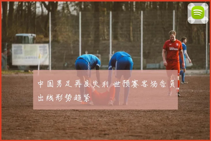 中国男足再度失利 世预赛客场告负出线形势趋紧