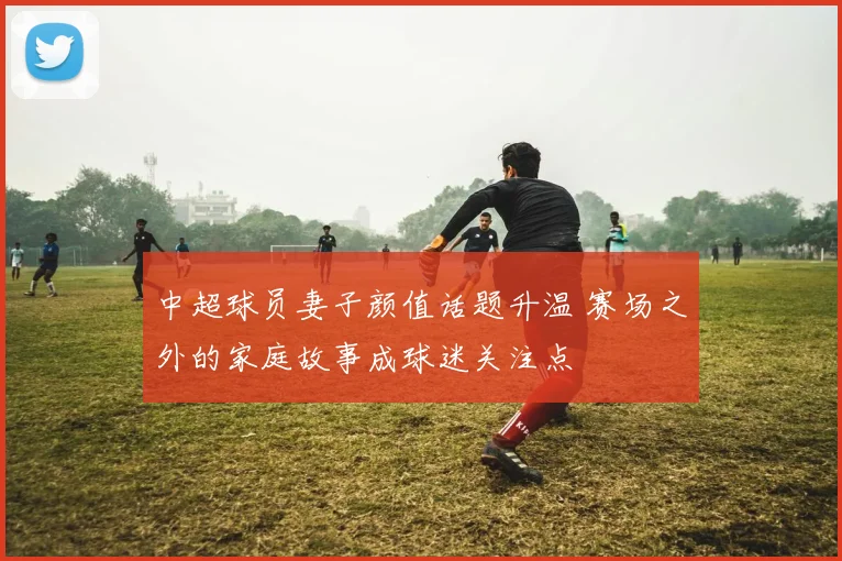 中超球员妻子颜值话题升温 赛场之外的家庭故事成球迷关注点