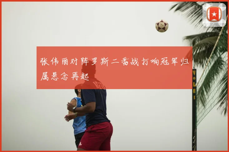 张伟丽对阵罗斯二番战打响冠军归属悬念再起