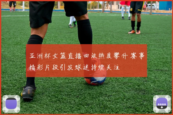 亚洲杯女篮直播回放热度攀升 赛事精彩片段引发球迷持续关注