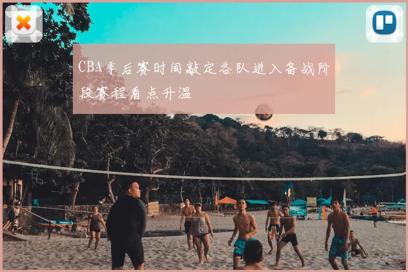 CBA季后赛时间敲定各队进入备战阶段赛程看点升温