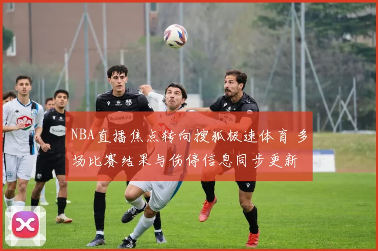 NBA直播焦点转向搜狐极速体育 多场比赛结果与伤停信息同步更新