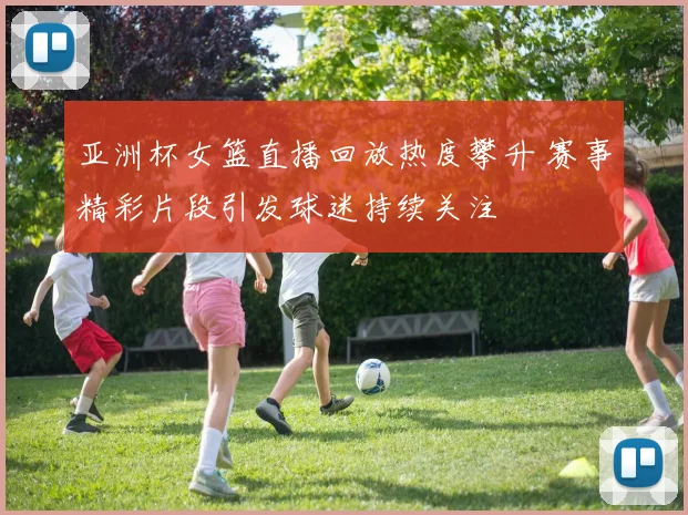 亚洲杯女篮直播回放热度攀升 赛事精彩片段引发球迷持续关注