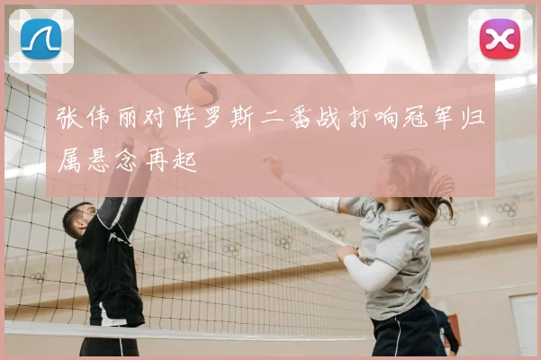 张伟丽对阵罗斯二番战打响冠军归属悬念再起