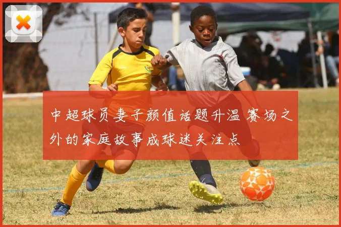 中超球员妻子颜值话题升温 赛场之外的家庭故事成球迷关注点